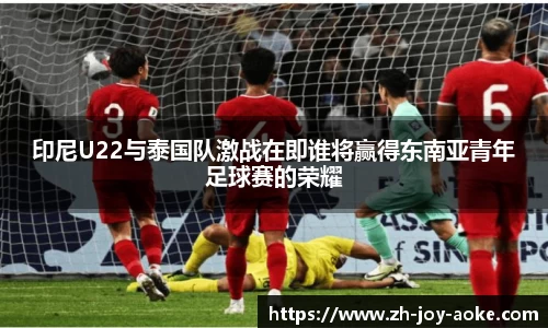 印尼U22与泰国队激战在即谁将赢得东南亚青年足球赛的荣耀